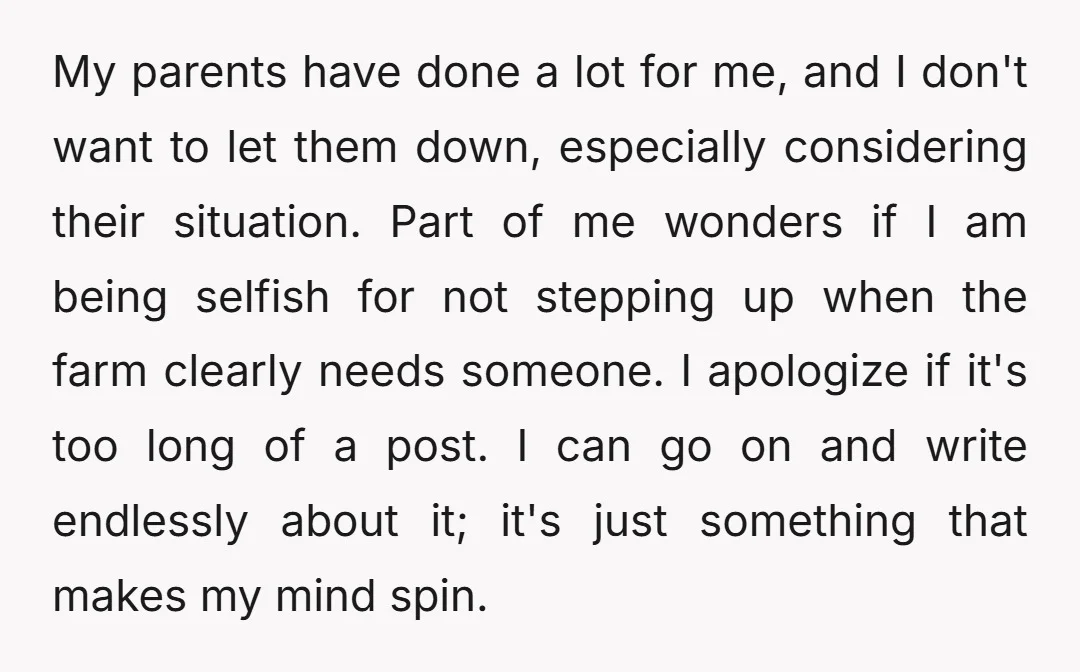 My parents have done a lot for me, and I don't want to let them down, especially considering their situation. Part of me wonders if I am being selfish for...