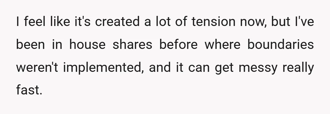 I feel like it's created a lot of tension now, but I've been in house shares before where boundaries weren't implemented, and it can get messy really fast.