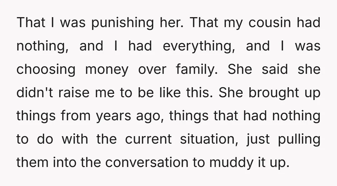 That I was punishing her. That my cousin had nothing, and I had everything, and I was choosing money over family. She said she didn't raise me to be like...