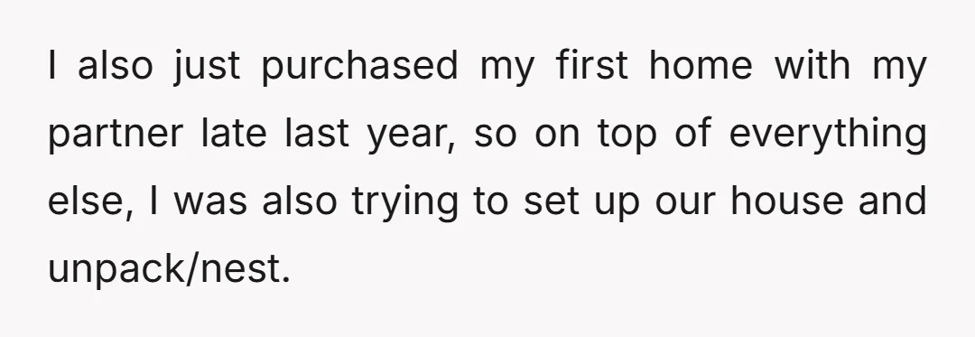 I also just purchased my first home with my partner late last year, so on top of everything else, I was also trying to set up our house and unpack/nest.