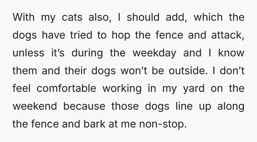 With my cats also, I should add, which the dogs have tried to hop the fence and attack, unless it’s during the weekday and I know them and their dogs...