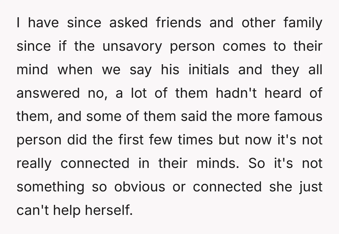 I have since asked friends and other family since if the unsavory person comes to their mind when we say his initials and they all answered no, a lot of...