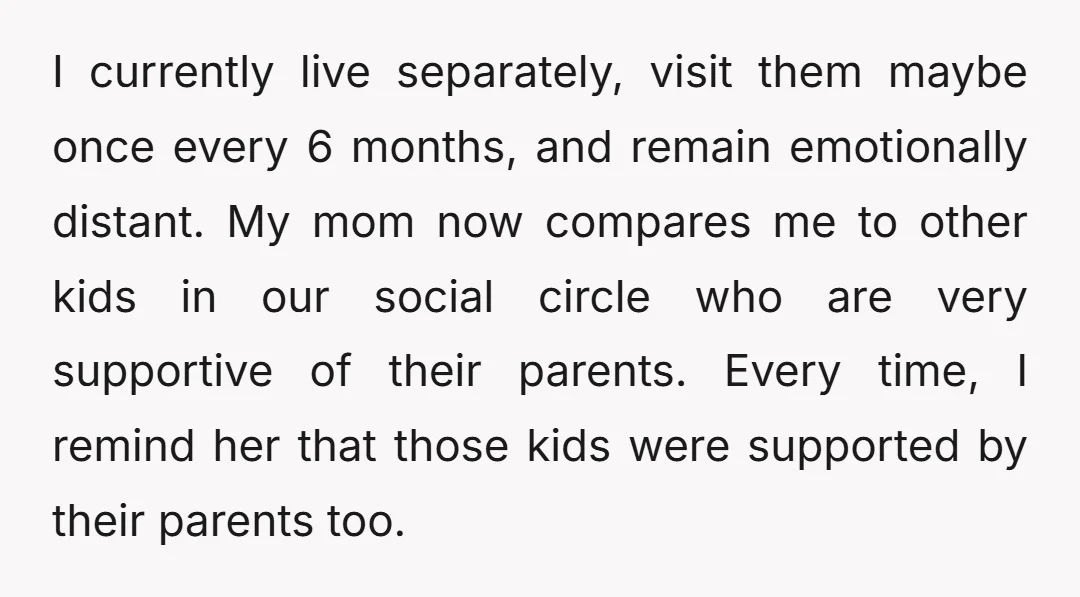 I currently live separately, visit them maybe once every 6 months, and remain emotionally distant. My mom now compares me to other kids in our social circle who are very...