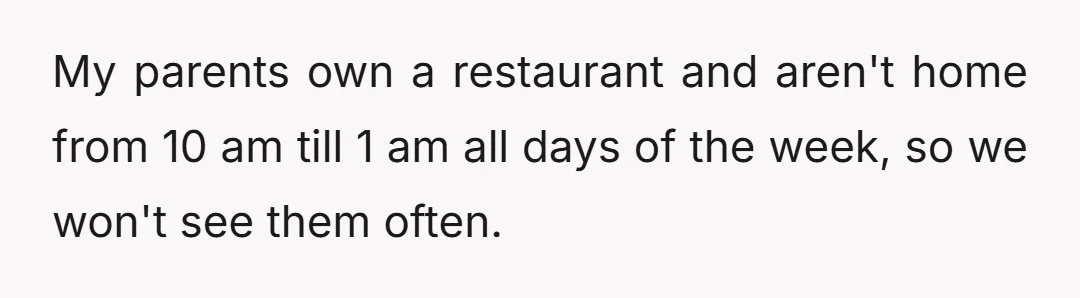 My parents own a restaurant and aren't home from 10 am till 1 am all days of the week, so we won't see them often.