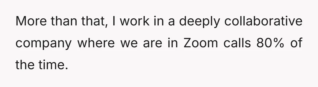 More than that, I work in a deeply collaborative company where we are in Zoom calls 80% of the time.