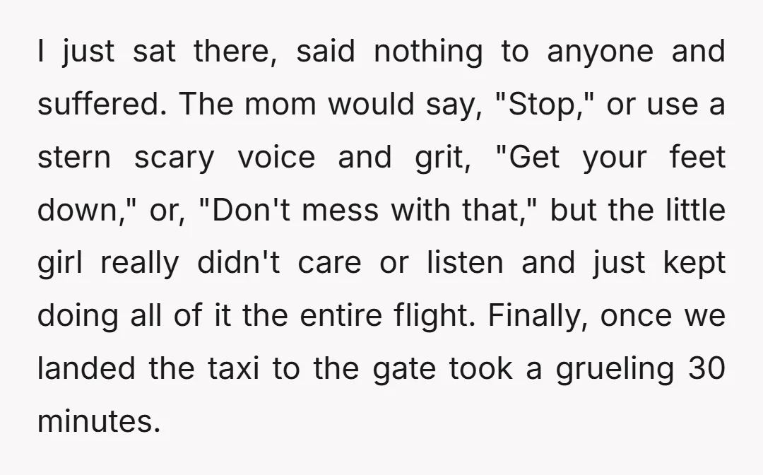I just sat there, said nothing to anyone and suffered. The mom would say, "Stop," or use a stern scary voice and grit, "Get your feet down," or, "Don't mess...