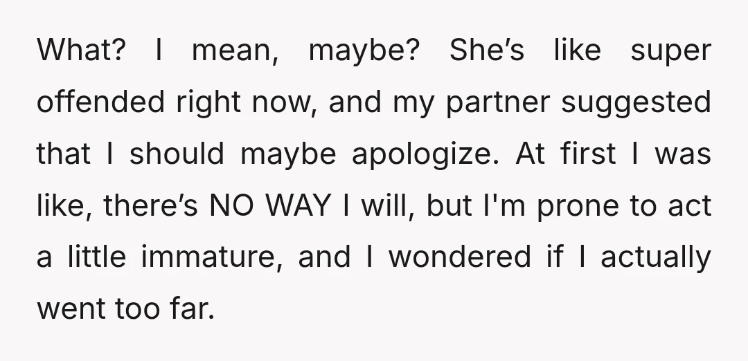 What? I mean, maybe? She’s like super offended right now, and my partner suggested that I should maybe apologize. At first I was like, there’s NO WAY I will, but...