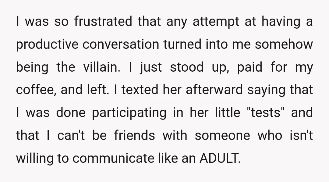 I was so frustrated that any attempt at having a productive conversation turned into me somehow being the villain. I just stood up, paid for my coffee, and left. I...