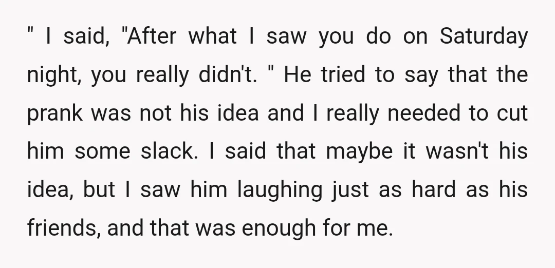" I said, "After what I saw you do on Saturday night, you really didn't. " He tried to say that the prank was not his idea and I really...