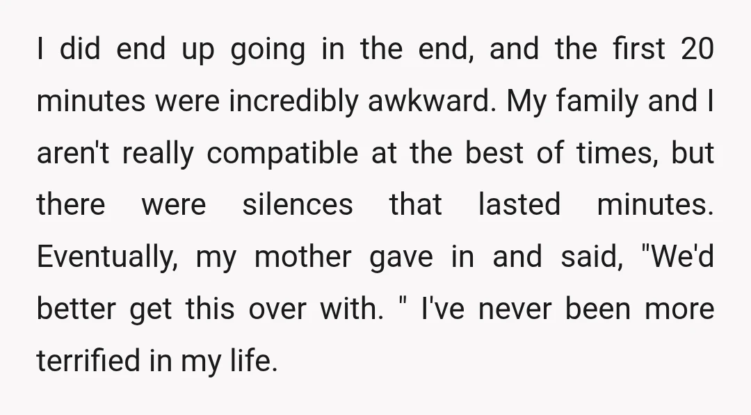 I did end up going in the end, and the first 20 minutes were incredibly awkward. My family and I aren't really compatible at the best of times, but there...