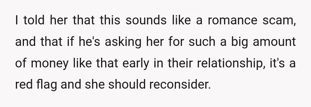 I told her that this sounds like a romance scam, and that if he's asking her for such a big amount of money like that early in their relationship, it's...