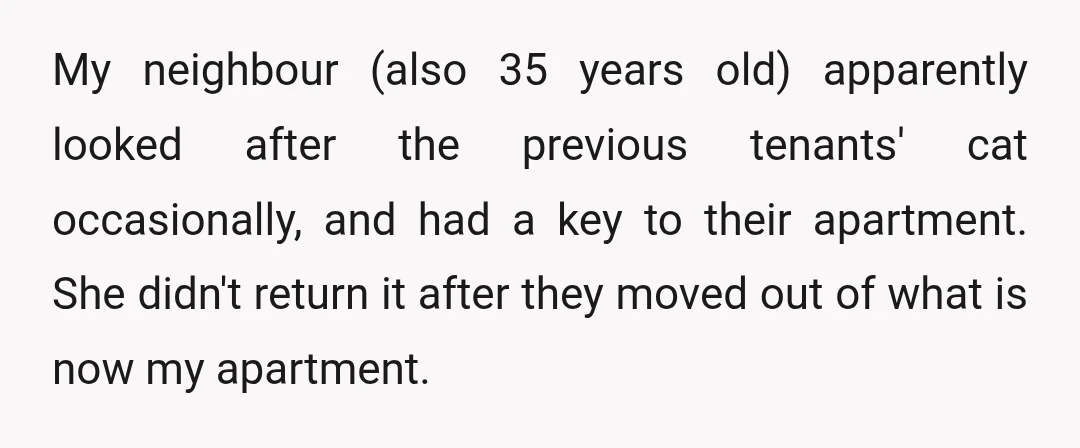 My neighbour (also 35 years old) apparently looked after the previous tenants' cat occasionally, and had a key to their apartment. She didn't return it after they moved out of...