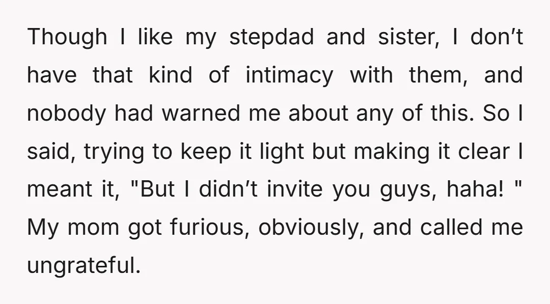 Though I like my stepdad and sister, I don’t have that kind of intimacy with them, and nobody had warned me about any of this. So I said, trying to...