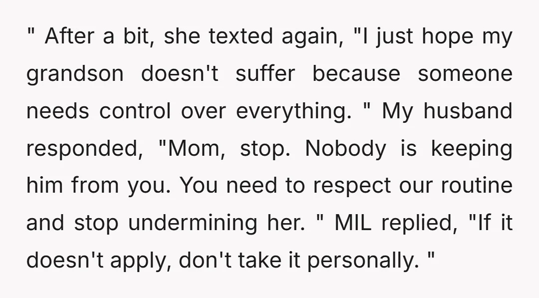 " After a bit, she texted again, "I just hope my grandson doesn't suffer because someone needs control over everything. " My husband responded, "Mom, stop. Nobody is keeping him...
