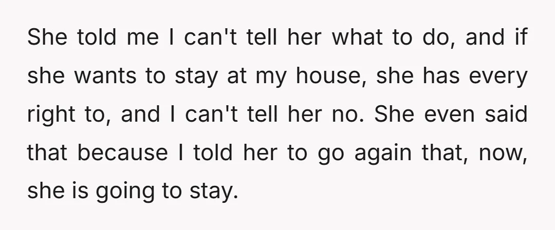 She told me I can't tell her what to do, and if she wants to stay at my house, she has every right to, and I can't tell her no....