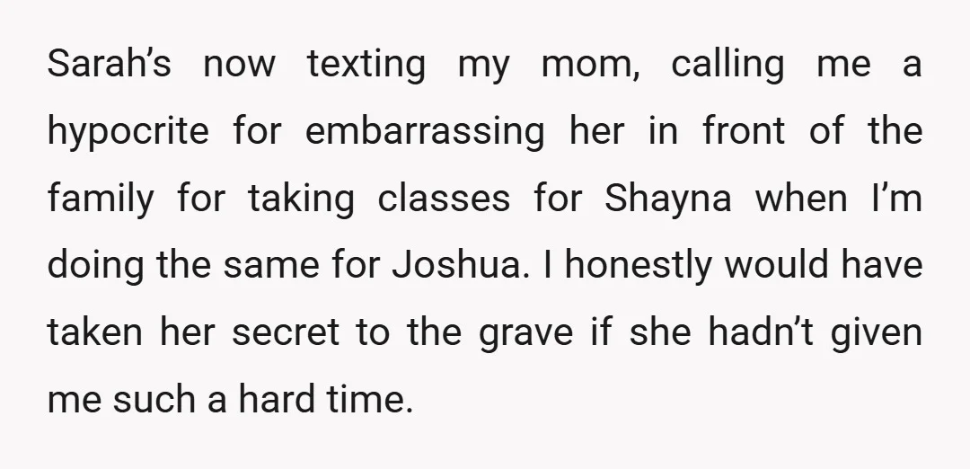 Sarah’s now texting my mom, calling me a hypocrite for embarrassing her in front of the family for taking classes for Shayna when I’m doing the same for Joshua. I...