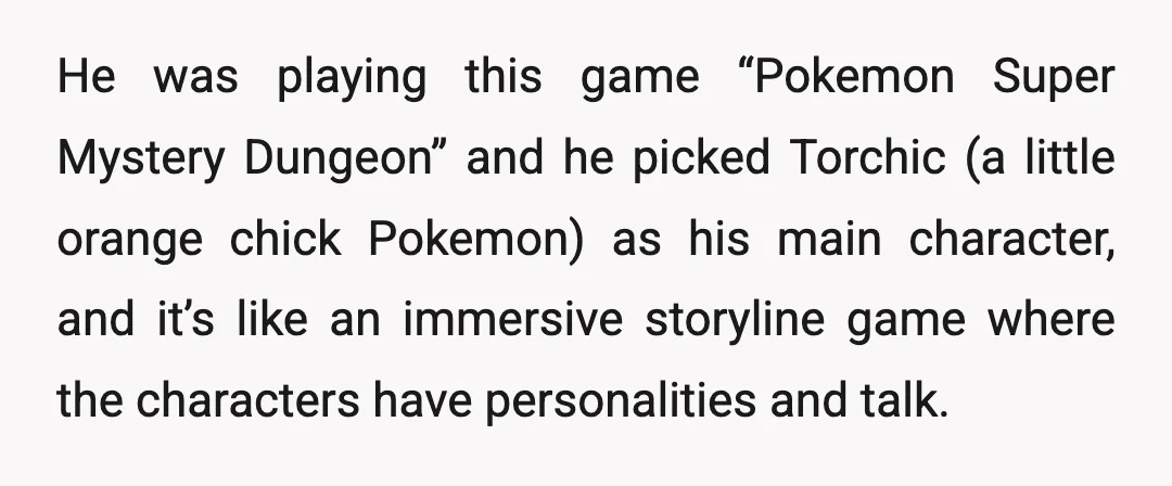 He was playing this game &ldquo;Pokemon Super Mystery Dungeon&rdquo; and he picked Torchic (a little orange chick Pokemon) as his main character, and it’s like an immersive storyline game where...
