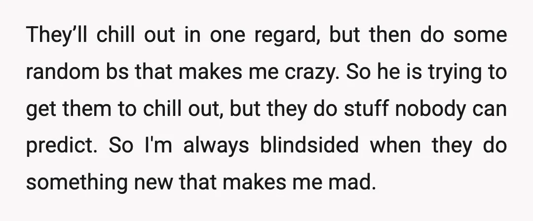 They’ll chill out in one regard, but then do some random bs that makes me crazy. So he is trying to get them to chill out, but they do stuff...