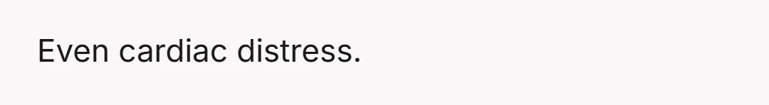 Even cardiac distress.