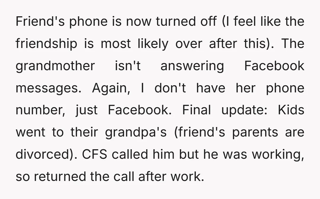 Friend's phone is now turned off (I feel like the friendship is most likely over after this). The grandmother isn't answering Facebook messages. Again, I don't have her phone number,...