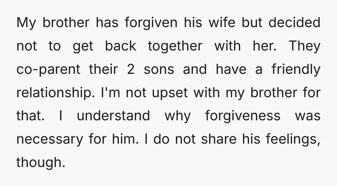 My brother has forgiven his wife but decided not to get back together with her. They co-parent their 2 sons and have a friendly relationship. I'm not upset with my...
