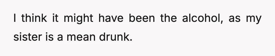 I think it might have been the alcohol, as my sister is a mean drunk.