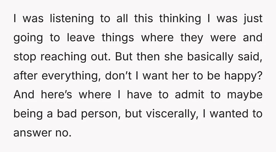 I was listening to all this thinking I was just going to leave things where they were and stop reaching out. But then she basically said, after everything, don’t I...