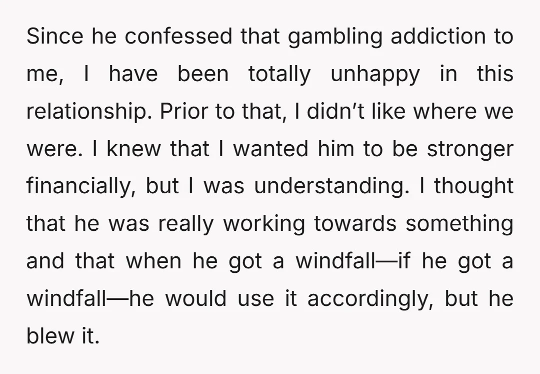 Since he confessed that gambling addiction to me, I have been totally unhappy in this relationship. Prior to that, I didn’t like where we were. I knew that I wanted...