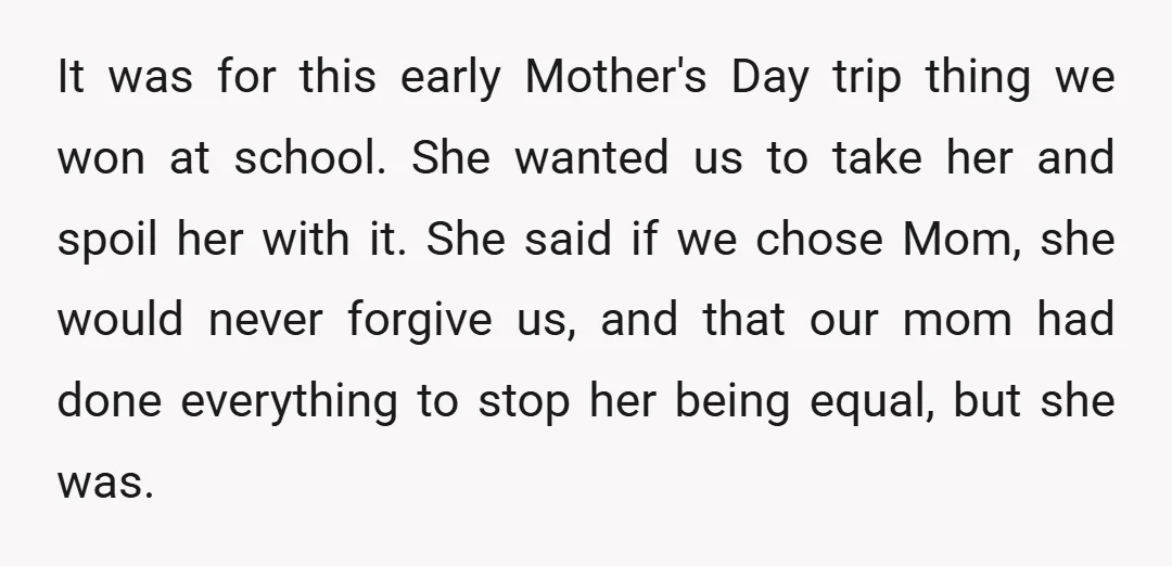 It was for this early Mother's Day trip thing we won at school. She wanted us to take her and spoil her with it. She said if we chose Mom,...