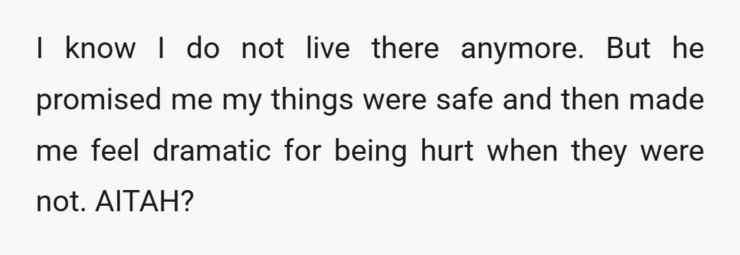 I know I do not live there anymore. But he promised me my things were safe and then made me feel dramatic for being hurt when they were not. AITAH?