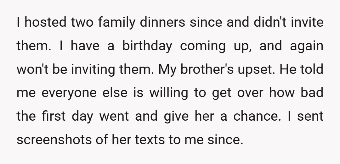 I hosted two family dinners since and didn't invite them. I have a birthday coming up, and again won't be inviting them. My brother's upset. He told me everyone else...