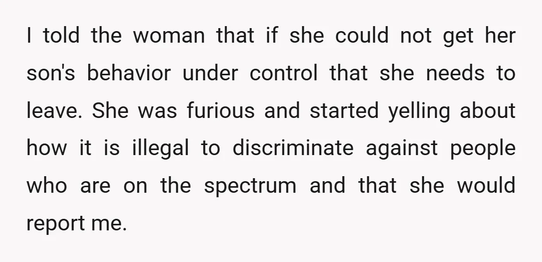 I told the woman that if she could not get her son's behavior under control that she needs to leave. She was furious and started yelling about how it is...