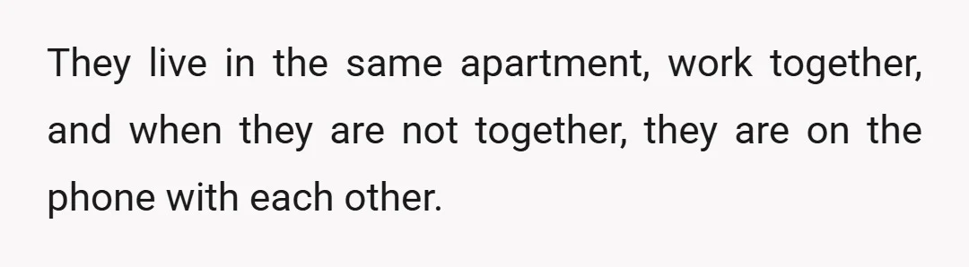 They live in the same apartment, work together, and when they are not together, they are on the phone with each other.