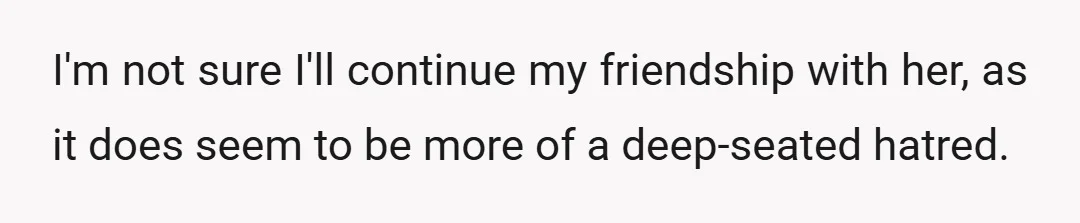 I'm not sure I'll continue my friendship with her, as it does seem to be more of a deep-seated hatred.