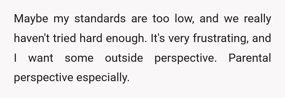 Maybe my standards are too low, and we really haven't tried hard enough. It's very frustrating, and I want some outside perspective. Parental perspective especially.
