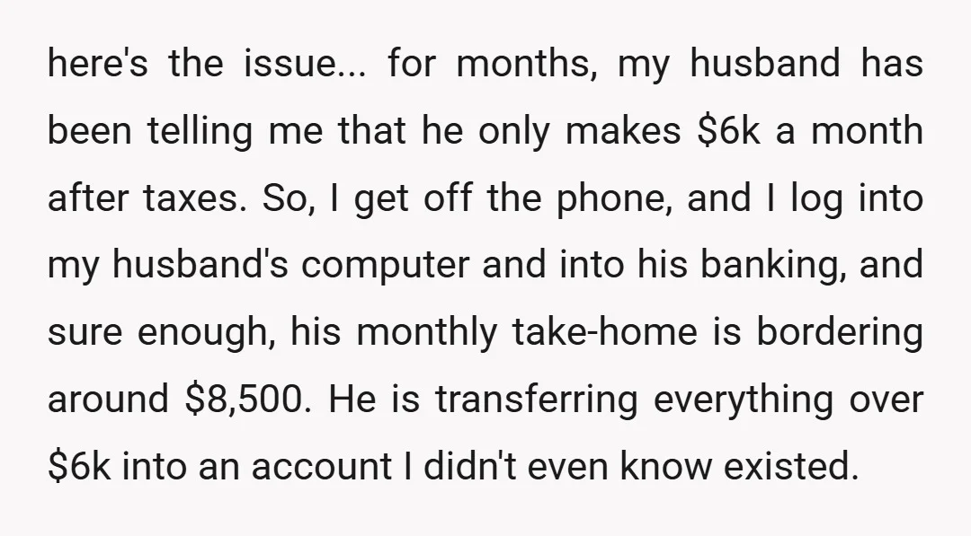 here's the issue... for months, my husband has been telling me that he only makes $6k a month after taxes. So, I get off the phone, and I log into...