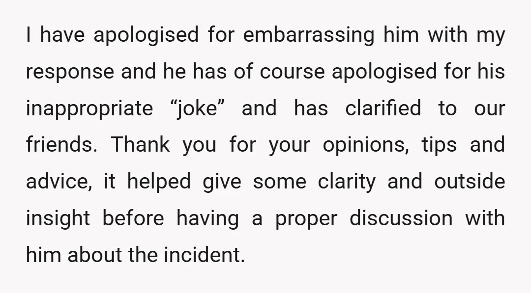 I have apologised for embarrassing him with my response and he has of course apologised for his inappropriate “joke” and has clarified to our friends. Thank you for your opinions,...
