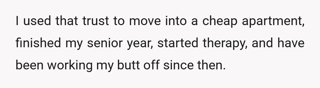 I used that trust to move into a cheap apartment, finished my senior year, started therapy, and have been working my butt off since then.