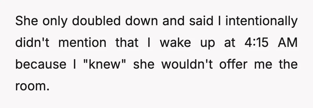 She only doubled down and said I intentionally didn't mention that I wake up at 4:15 AM because I "knew" she wouldn't offer me the room.