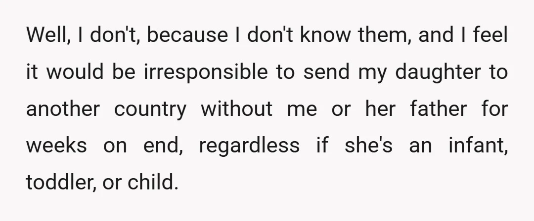 Well, I don't, because I don't know them, and I feel it would be irresponsible to send my daughter to another country without me or her father for weeks on...