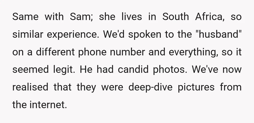Same with Sam; she lives in South Africa, so similar experience. We'd spoken to the "husband" on a different phone number and everything, so it seemed legit. He had candid...