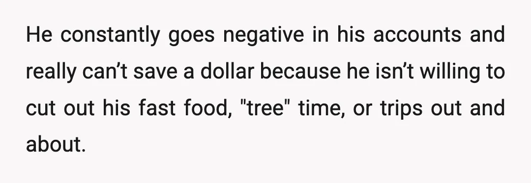 He constantly goes negative in his accounts and really can’t save a dollar because he isn’t willing to cut out his fast food, "tree" time, or trips out and about.