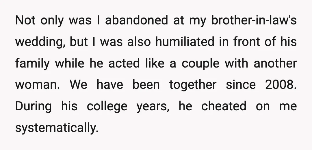 Not only was I abandoned at my brother-in-law's wedding, but I was also humiliated in front of his family while he acted like a couple with another woman. We have...