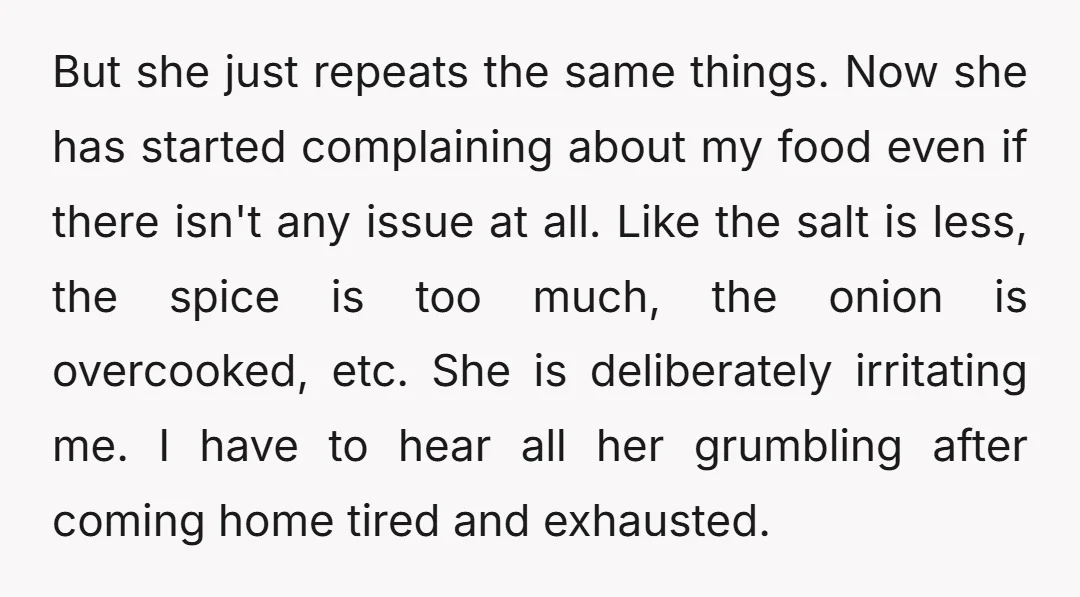 But she just repeats the same things. Now she has started complaining about my food even if there isn't any issue at all. Like the salt is less, the spice...