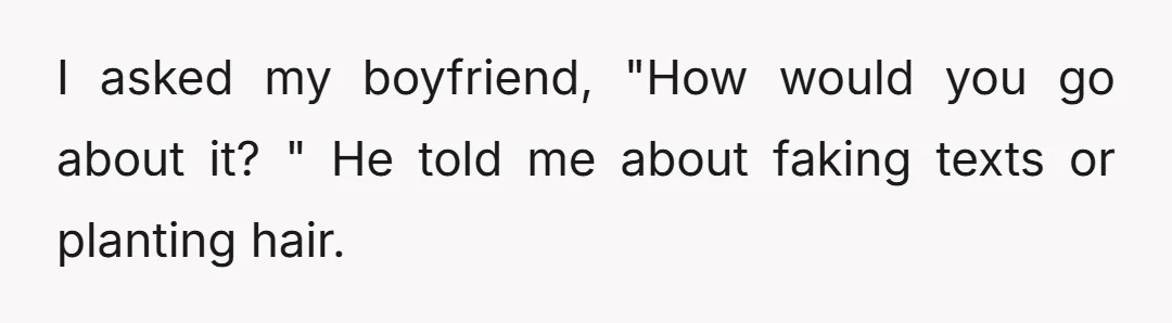 I asked my boyfriend, "How would you go about it? " He told me about faking texts or planting hair.