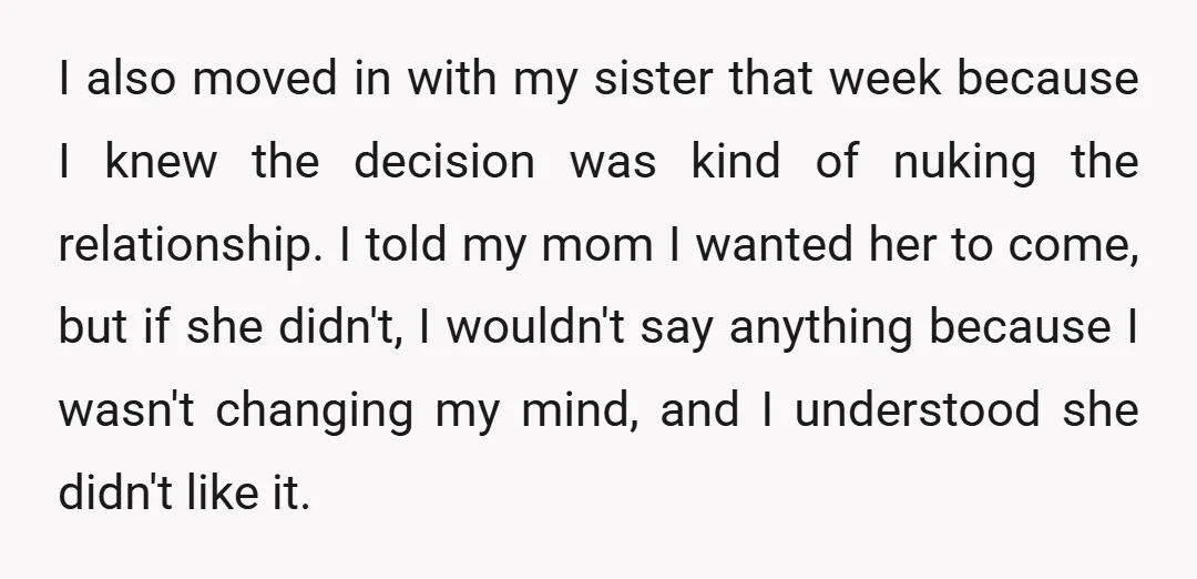 I also moved in with my sister that week because I knew the decision was kind of nuking the relationship. I told my mom I wanted her to come, but...