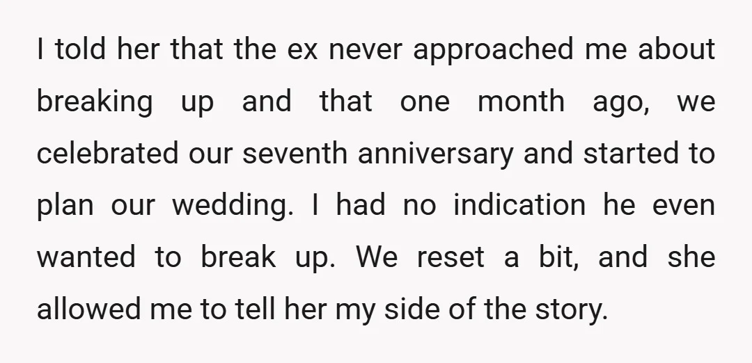 I told her that the ex never approached me about breaking up and that one month ago, we celebrated our seventh anniversary and started to plan our wedding. I had...