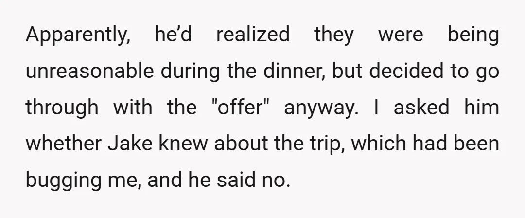 Apparently, he’d realized they were being unreasonable during the dinner, but decided to go through with the "offer" anyway. I asked him whether Jake knew about the trip, which had...