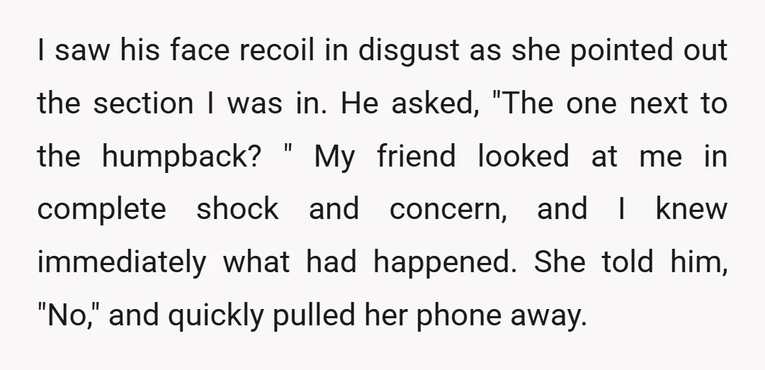 I saw his face recoil in disgust as she pointed out the section I was in. He asked, "The one next to the humpback? " My friend looked at me...