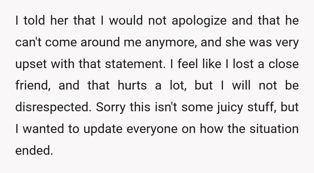 I told her that I would not apologize and that he can't come around me anymore, and she was very upset with that statement. I feel like I lost a...